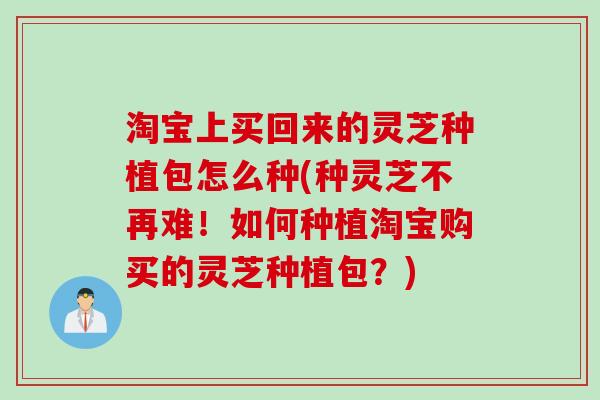 淘宝上买回来的灵芝种植包怎么种(种灵芝不再难！如何种植淘宝购买的灵芝种植包？)