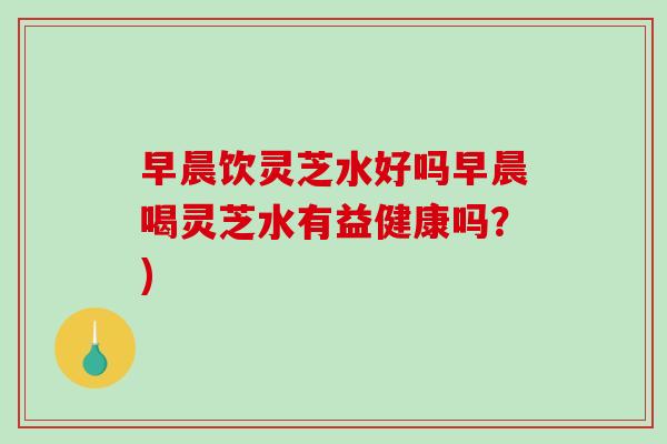 早晨饮灵芝水好吗早晨喝灵芝水有益健康吗？)
