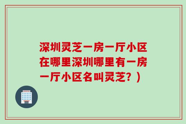 深圳灵芝一房一厅小区在哪里深圳哪里有一房一厅小区名叫灵芝?) 深圳灵芝一房一厅小区在哪里深圳哪里有一房一厅小区名叫灵芝?)