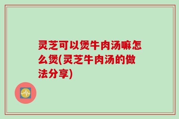 灵芝可以煲牛肉汤嘛怎么煲(灵芝牛肉汤的做法分享)