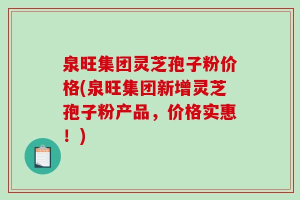 泉旺集团灵芝孢子粉价格(泉旺集团新增灵芝孢子粉产品，价格实惠！)