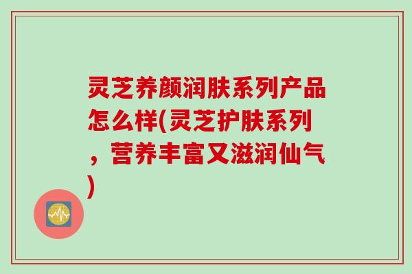 灵芝养颜润肤系列产品怎么样(灵芝护肤系列，营养丰富又滋润仙气)