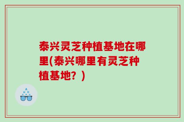 泰兴灵芝种植基地在哪里(泰兴哪里有灵芝种植基地?) 泰兴灵芝种植基地在哪里(泰兴哪里有灵芝种植基地?)