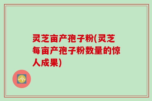 灵芝亩产孢子粉(灵芝每亩产孢子粉数量的惊人成果)