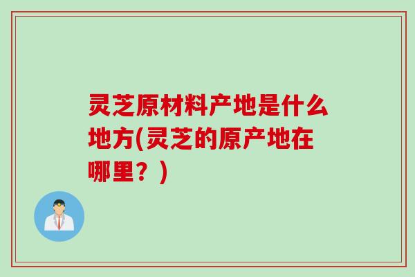 灵芝原材料产地是什么地方(灵芝的原产地在哪里？)
