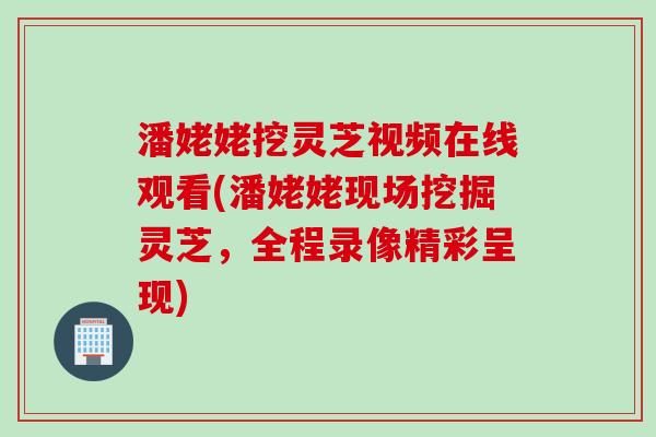 潘姥姥挖灵芝视频在线观看(潘姥姥现场挖掘灵芝，全程录像精彩呈现)
