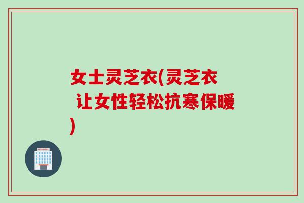 女士灵芝衣(灵芝衣  让女性轻松抗寒保暖)
