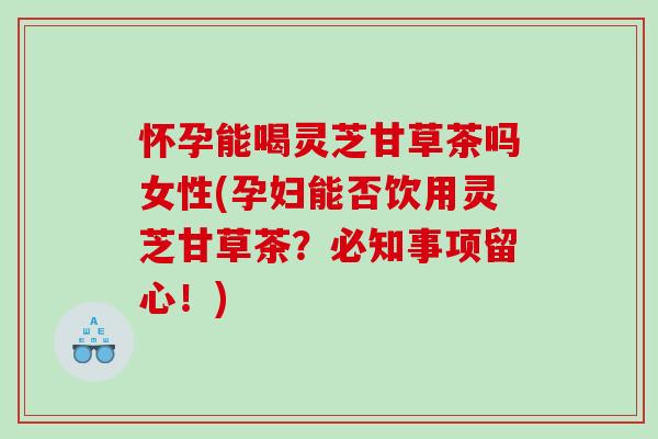 怀孕能喝灵芝甘草茶吗女性(孕妇能否饮用灵芝甘草茶？必知事项留心！)