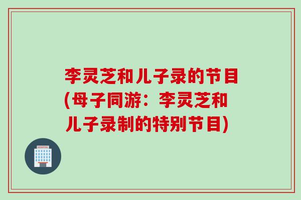 李灵芝和儿子录的节目(母子同游：李灵芝和儿子录制的特别节目)