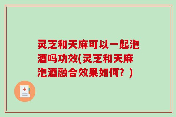 灵芝和天麻可以一起泡酒吗功效(灵芝和天麻泡酒融合效果如何？)