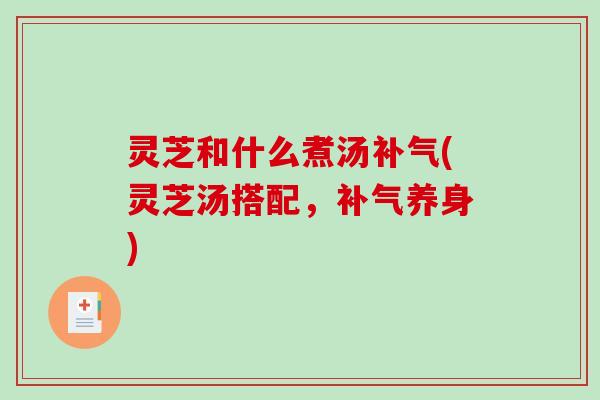 灵芝和什么煮汤补气(灵芝汤搭配，补气养身)