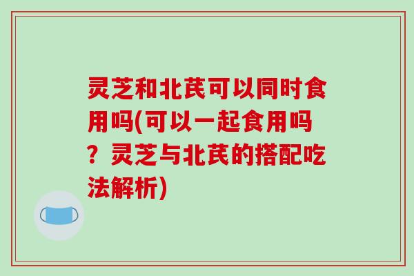 灵芝和北芪可以同时食用吗(可以一起食用吗？灵芝与北芪的搭配吃法解析)