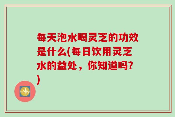 每天泡水喝灵芝的功效是什么(每日饮用灵芝水的益处，你知道吗？)