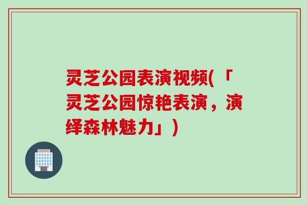 灵芝公园表演视频(「灵芝公园惊艳表演，演绎森林魅力」)