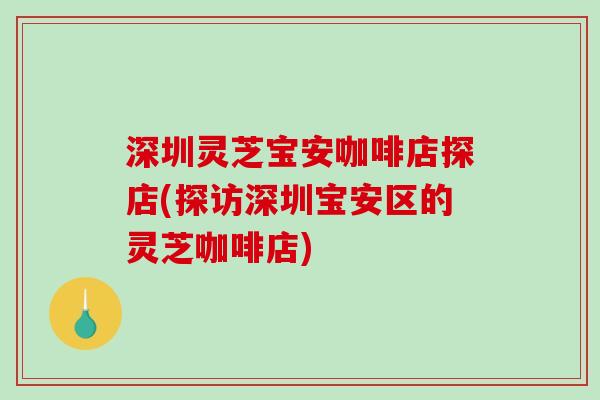深圳灵芝宝安咖啡店探店(探访深圳宝安区的灵芝咖啡店)