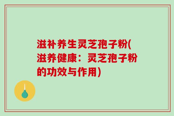 滋补养生灵芝孢子粉(滋养健康：灵芝孢子粉的功效与作用)