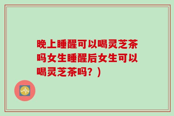 晚上睡醒可以喝灵芝茶吗女生睡醒后女生可以喝灵芝茶吗？)