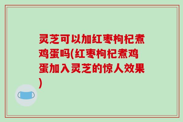 灵芝可以加红枣枸杞煮鸡蛋吗(红枣枸杞煮鸡蛋加入灵芝的惊人效果)
