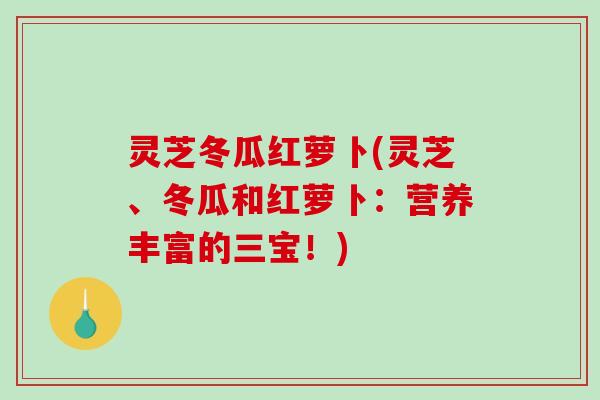 灵芝冬瓜红萝卜(灵芝、冬瓜和红萝卜：营养丰富的三宝！)