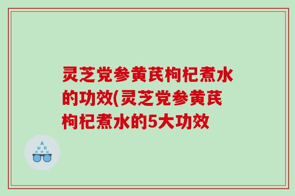 灵芝党参黄芪枸杞煮水的功效(灵芝党参黄芪枸杞煮水的5大功效