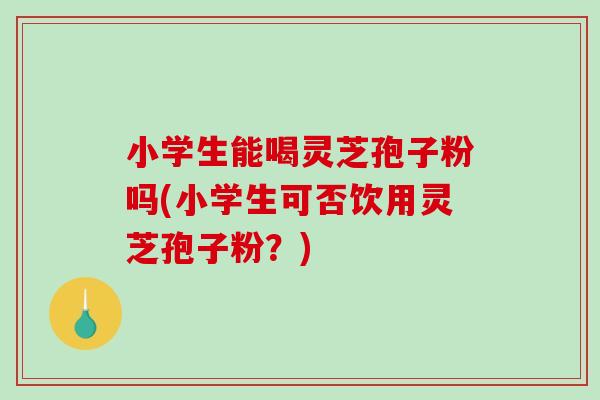 小学生能喝灵芝孢子粉吗(小学生可否饮用灵芝孢子粉？)