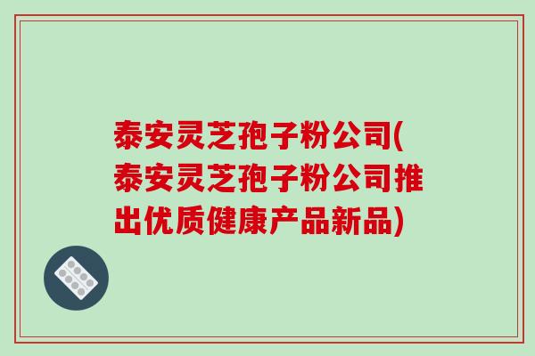 泰安灵芝孢子粉公司(泰安灵芝孢子粉公司推出优质健康产品新品)