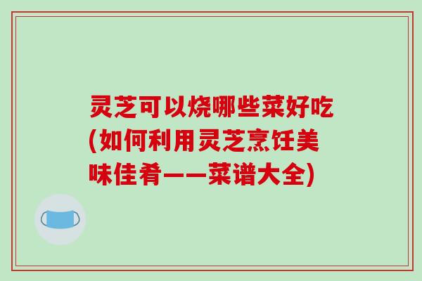 灵芝可以烧哪些菜好吃(如何利用灵芝烹饪美味佳肴——菜谱大全)