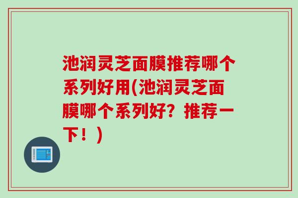 池润灵芝面膜推荐哪个系列好用(池润灵芝面膜哪个系列好？推荐一下！)