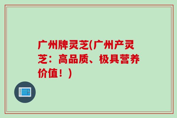 广州牌灵芝(广州产灵芝：高品质、极具营养价值！)