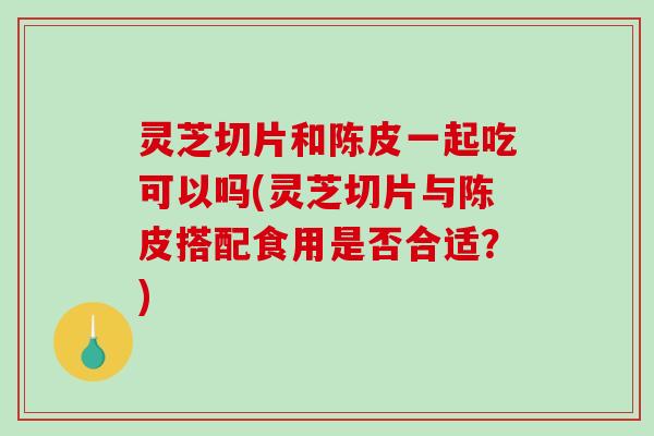 灵芝切片和陈皮一起吃可以吗(灵芝切片与陈皮搭配食用是否合适？)
