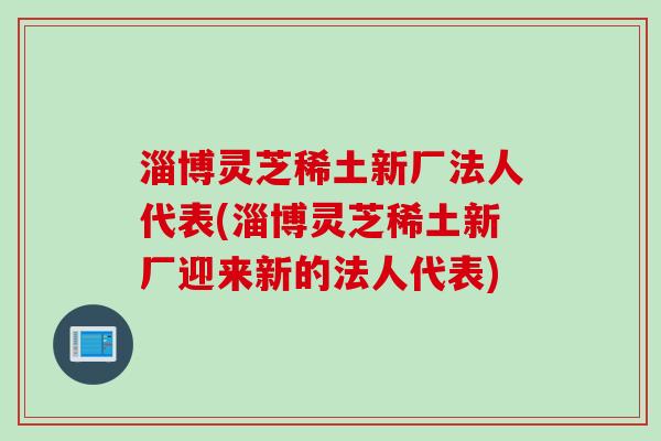 淄博灵芝稀土新厂法人代表(淄博灵芝稀土新厂迎来新的法人代表)