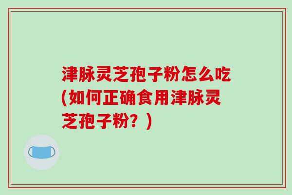 津脉灵芝孢子粉怎么吃(如何正确食用津脉灵芝孢子粉？)