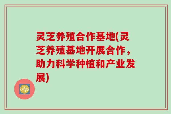 灵芝养殖合作基地(灵芝养殖基地开展合作，助力科学种植和产业发展)
