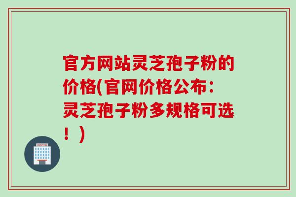 官方网站灵芝孢子粉的价格(官网价格公布：灵芝孢子粉多规格可选！)