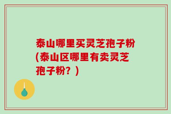 泰山哪里买灵芝孢子粉(泰山区哪里有卖灵芝孢子粉？)