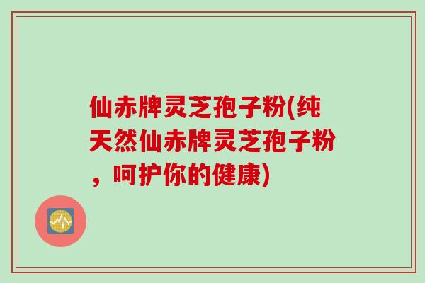 仙赤牌灵芝孢子粉(纯天然仙赤牌灵芝孢子粉，呵护你的健康)