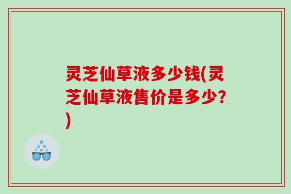 灵芝仙草液多少钱(灵芝仙草液售价是多少？)