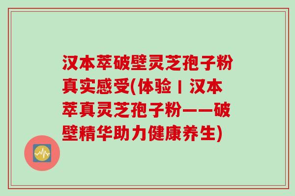 汉本萃破壁灵芝孢子粉真实感受(体验丨汉本萃真灵芝孢子粉——破壁精华助力健康养生)