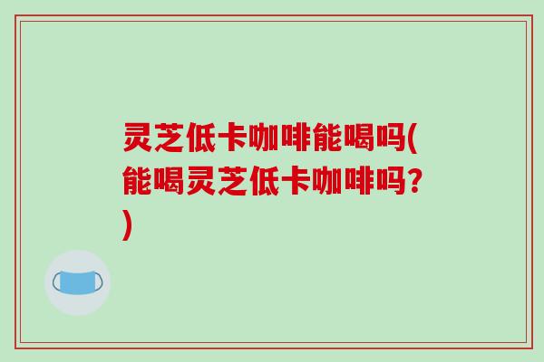 灵芝低卡咖啡能喝吗(能喝灵芝低卡咖啡吗?) 灵芝低卡咖啡能喝吗(能喝灵芝低卡咖啡吗?)