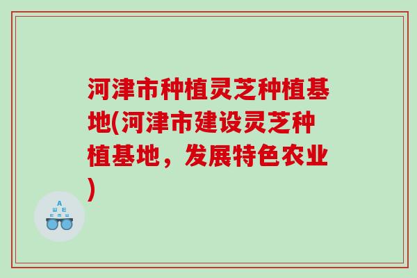 河津市种植灵芝种植基地(河津市建设灵芝种植基地，发展特色农业)