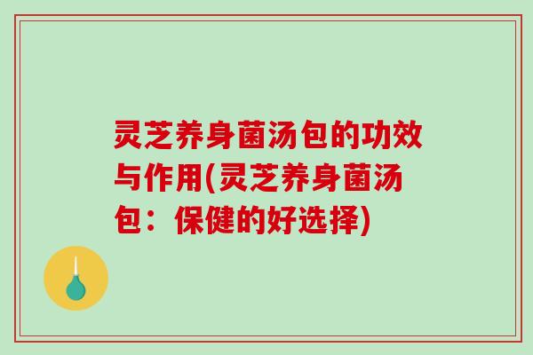 灵芝养身菌汤包的功效与作用(灵芝养身菌汤包：保健的好选择)
