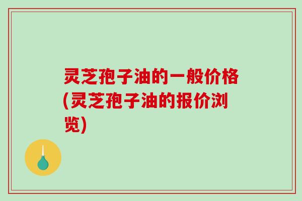 灵芝孢子油的一般价格(灵芝孢子油的报价浏览)