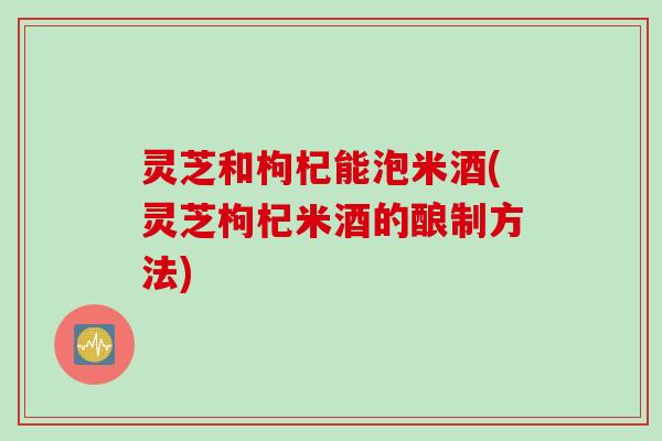 灵芝和枸杞能泡米酒(灵芝枸杞米酒的酿制方法)