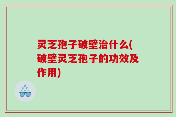 灵芝孢子破壁治什么(破壁灵芝孢子的功效及作用)