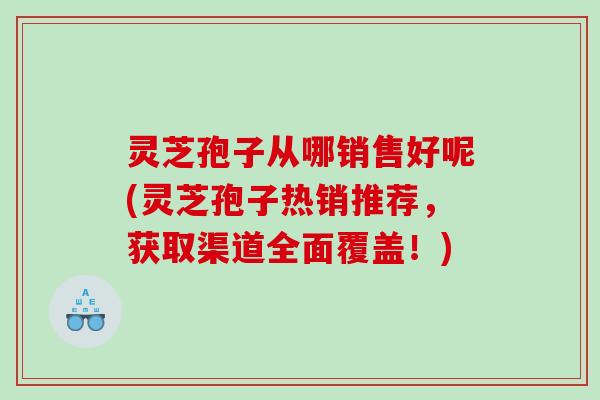 灵芝孢子从哪销售好呢(灵芝孢子热销推荐，获取渠道全面覆盖！)