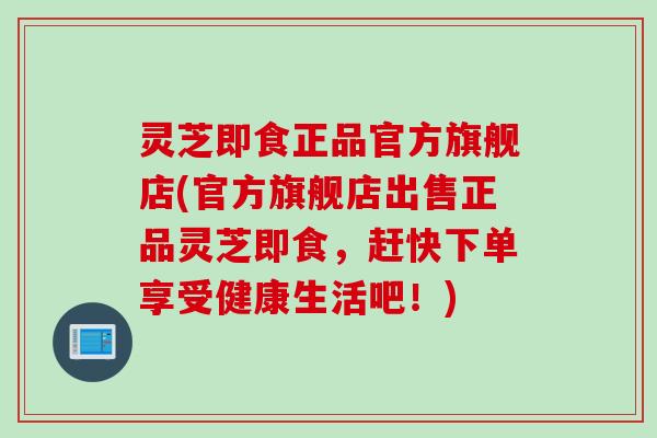 灵芝即食正品官方旗舰店(官方旗舰店出售正品灵芝即食，赶快下单享受健康生活吧！)