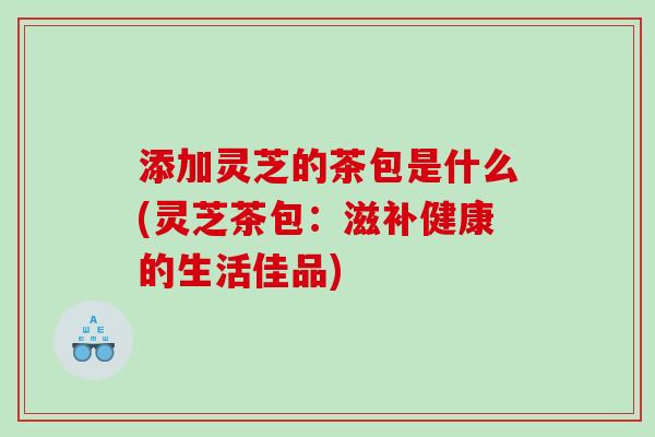 添加灵芝的茶包是什么(灵芝茶包:滋补健康的生活佳品) 添加灵芝的茶包是什么(灵芝茶包:滋补健康的生活佳品)