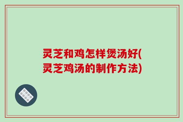 灵芝和鸡怎样煲汤好(灵芝鸡汤的制作方法)