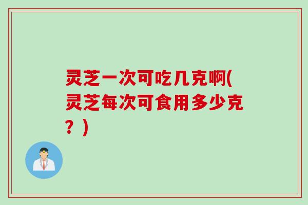 灵芝一次可吃几克啊(灵芝每次可食用多少克？)