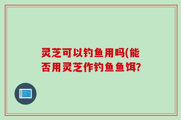 灵芝可以钓鱼用吗(能否用灵芝作钓鱼鱼饵？
